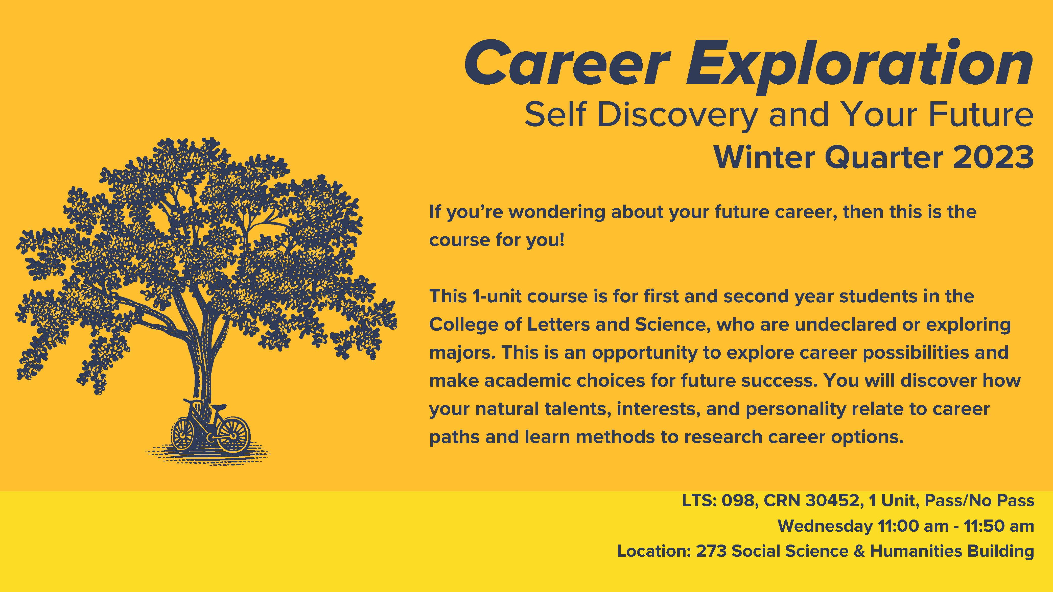 If you’re wondering about your future career, then this is the course for you! This 1-unit course is for first and second year students in the College of Letters and Science, who are undeclared or exploring majors. This is an opportunity to explore career possibilities and make academic choices for future success. You will discover how your natural talents, interests, and personality relate to career paths and learn methods to research career options. CRN 30452