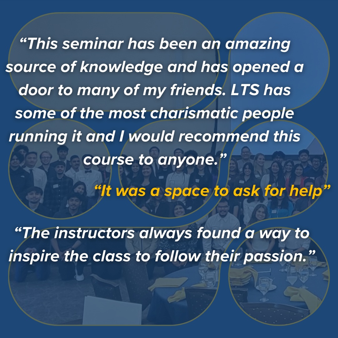 Collage of students with dark blue overlay and text quotes: "This seminar has been an amazing source of knowledge and has opened a door to many of my friends. LTS has some of the most charismatic people running it and I would recommend this course to anyone." "It was a space to ask for help." "The instructors always found a way to inspire the class to follow their passion."